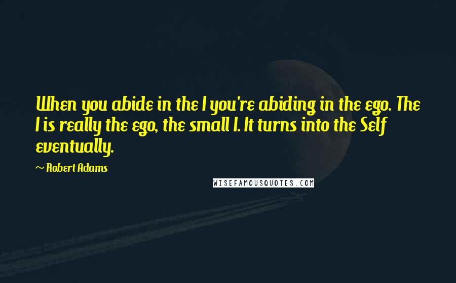 Robert Adams Quotes: When you abide in the I you're abiding in the ego. The I is really the ego, the small I. It turns into the Self eventually.