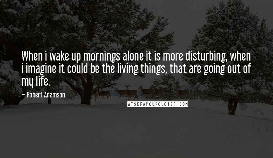 Robert Adamson Quotes: When i wake up mornings alone it is more disturbing, when i imagine it could be the living things, that are going out of my life.