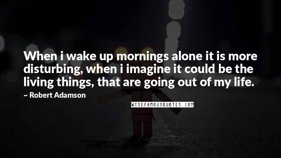Robert Adamson Quotes: When i wake up mornings alone it is more disturbing, when i imagine it could be the living things, that are going out of my life.