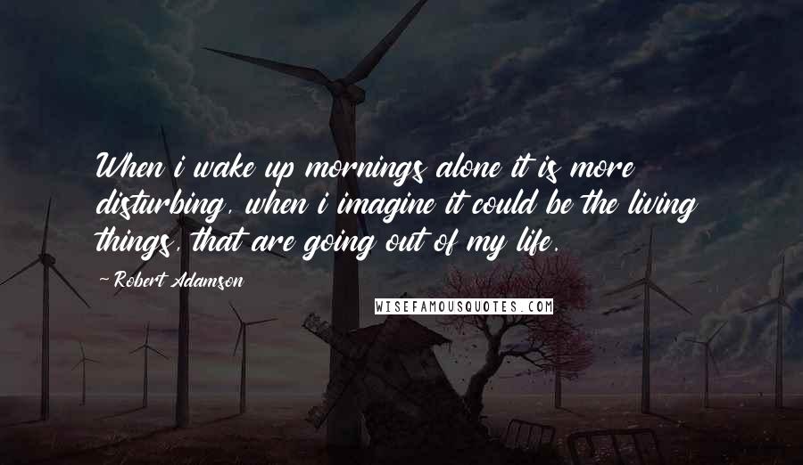 Robert Adamson Quotes: When i wake up mornings alone it is more disturbing, when i imagine it could be the living things, that are going out of my life.