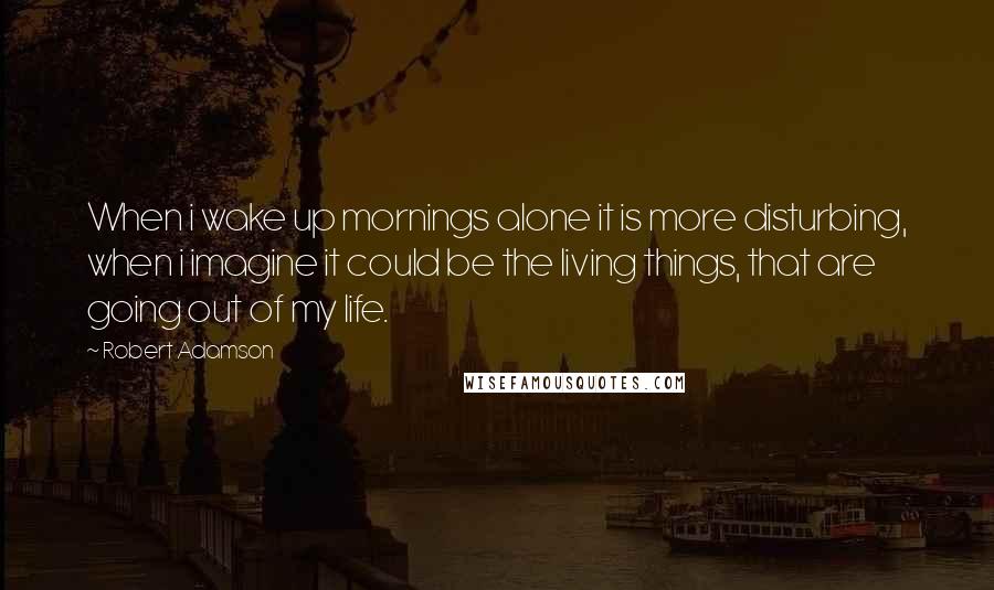 Robert Adamson Quotes: When i wake up mornings alone it is more disturbing, when i imagine it could be the living things, that are going out of my life.