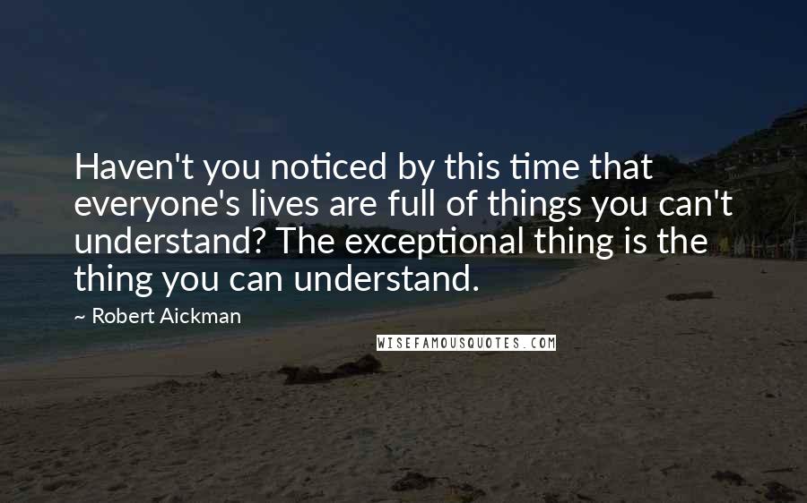 Robert Aickman Quotes: Haven't you noticed by this time that everyone's lives are full of things you can't understand? The exceptional thing is the thing you can understand.