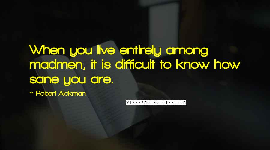 Robert Aickman Quotes: When you live entirely among madmen, it is difficult to know how sane you are.