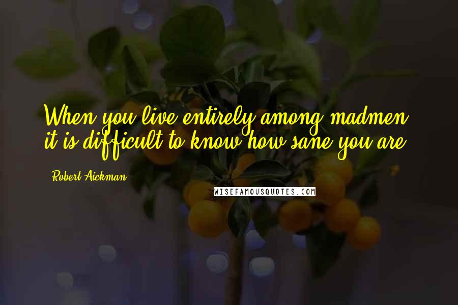 Robert Aickman Quotes: When you live entirely among madmen, it is difficult to know how sane you are.