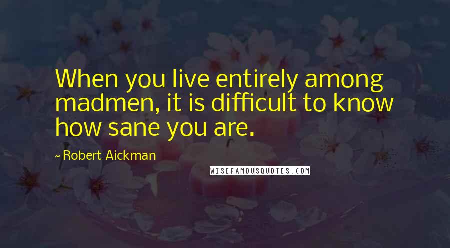 Robert Aickman Quotes: When you live entirely among madmen, it is difficult to know how sane you are.