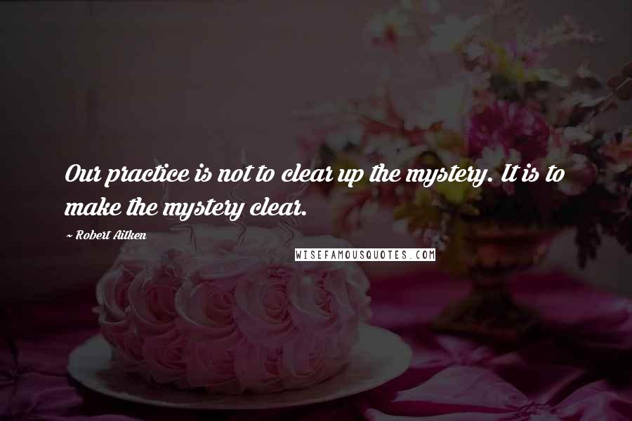 Robert Aitken Quotes: Our practice is not to clear up the mystery. It is to make the mystery clear.