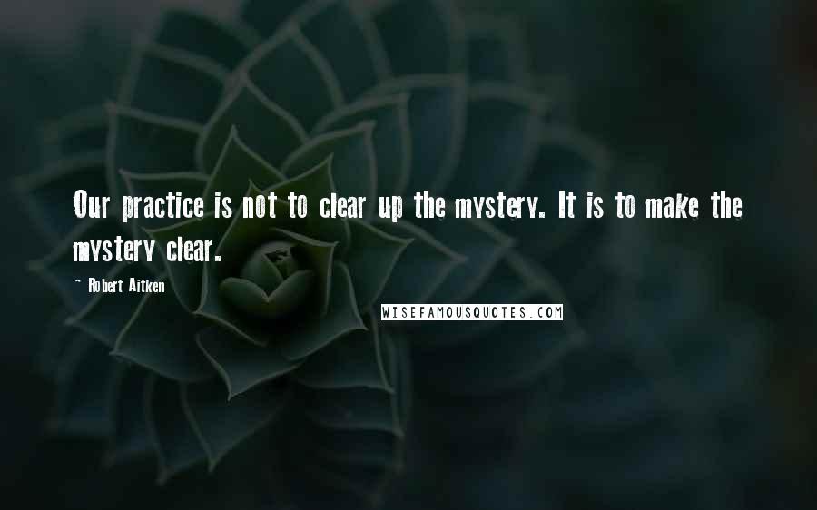 Robert Aitken Quotes: Our practice is not to clear up the mystery. It is to make the mystery clear.