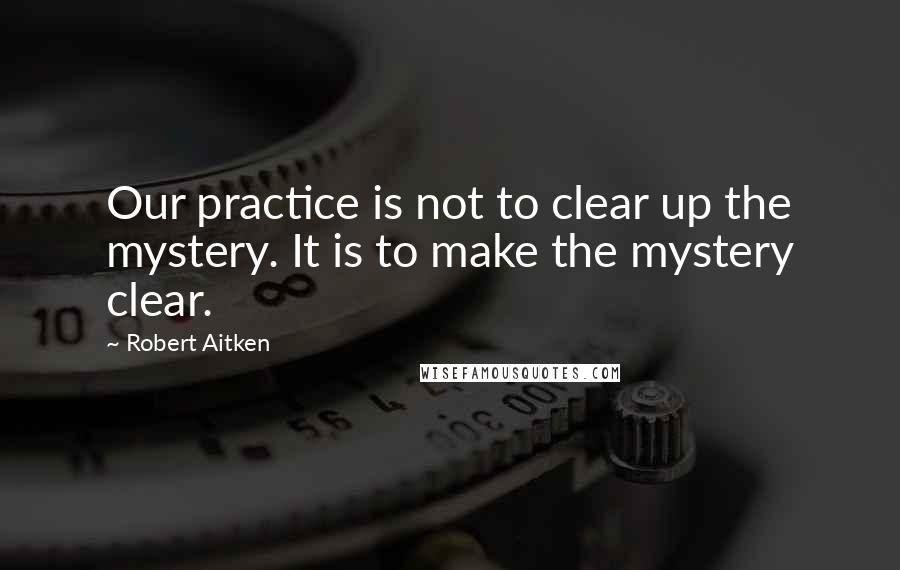 Robert Aitken Quotes: Our practice is not to clear up the mystery. It is to make the mystery clear.