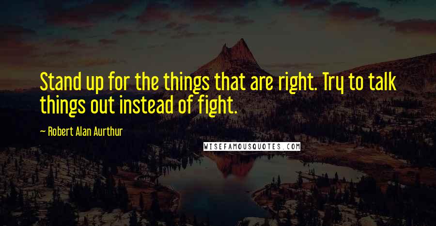 Robert Alan Aurthur Quotes: Stand up for the things that are right. Try to talk things out instead of fight.