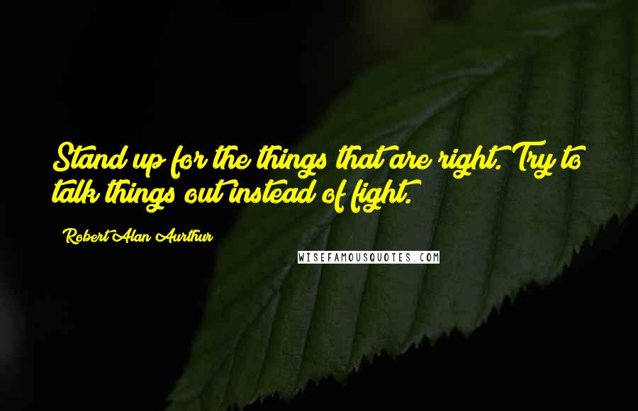 Robert Alan Aurthur Quotes: Stand up for the things that are right. Try to talk things out instead of fight.