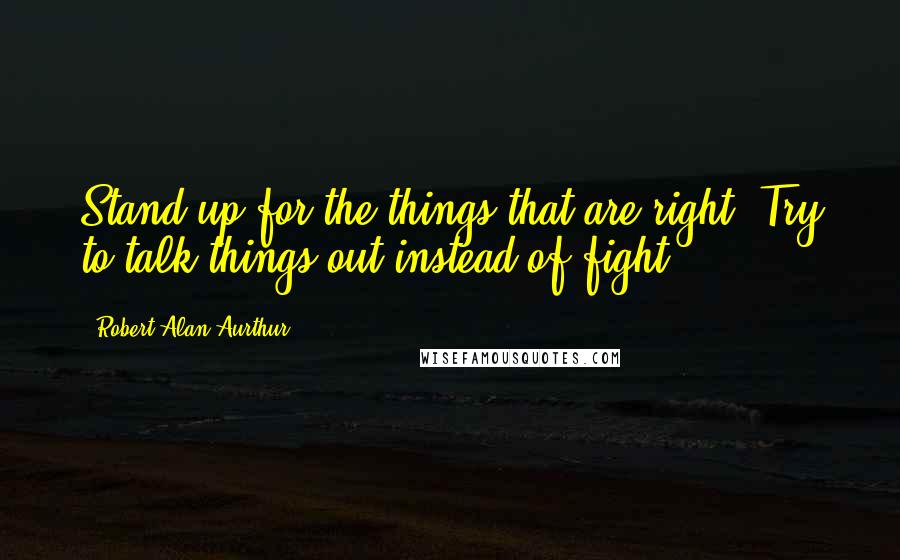 Robert Alan Aurthur Quotes: Stand up for the things that are right. Try to talk things out instead of fight.