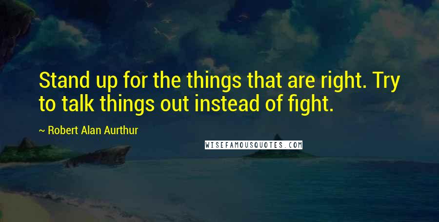 Robert Alan Aurthur Quotes: Stand up for the things that are right. Try to talk things out instead of fight.