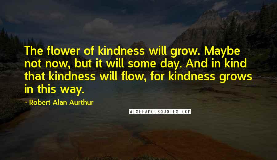 Robert Alan Aurthur Quotes: The flower of kindness will grow. Maybe not now, but it will some day. And in kind that kindness will flow, for kindness grows in this way.