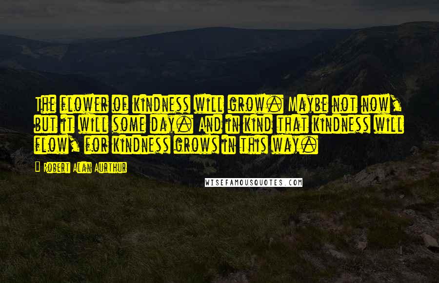 Robert Alan Aurthur Quotes: The flower of kindness will grow. Maybe not now, but it will some day. And in kind that kindness will flow, for kindness grows in this way.