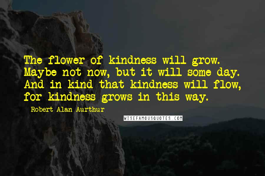 Robert Alan Aurthur Quotes: The flower of kindness will grow. Maybe not now, but it will some day. And in kind that kindness will flow, for kindness grows in this way.