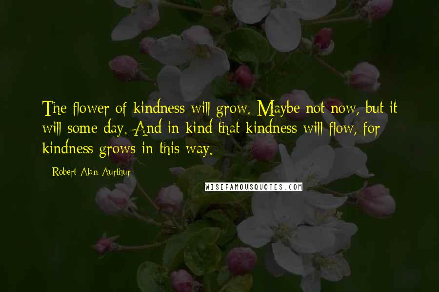 Robert Alan Aurthur Quotes: The flower of kindness will grow. Maybe not now, but it will some day. And in kind that kindness will flow, for kindness grows in this way.