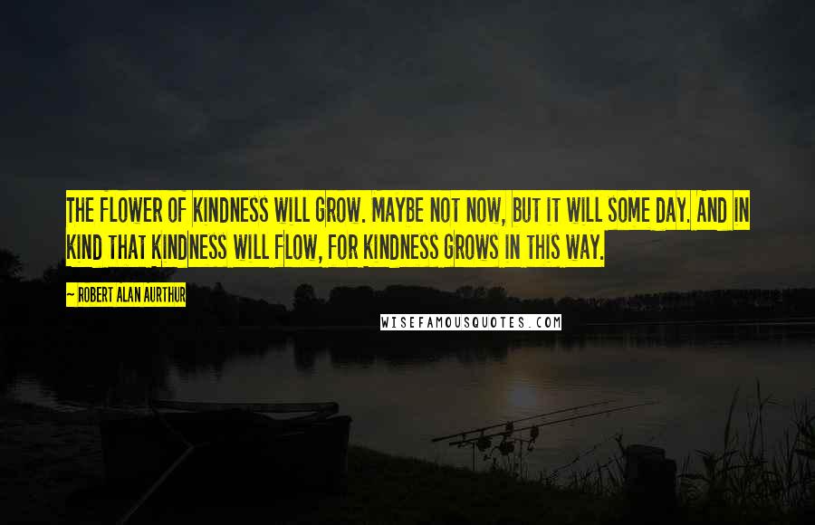 Robert Alan Aurthur Quotes: The flower of kindness will grow. Maybe not now, but it will some day. And in kind that kindness will flow, for kindness grows in this way.