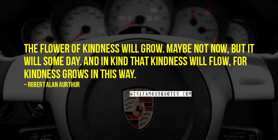 Robert Alan Aurthur Quotes: The flower of kindness will grow. Maybe not now, but it will some day. And in kind that kindness will flow, for kindness grows in this way.