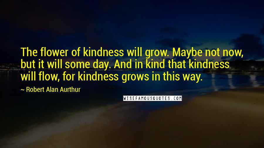 Robert Alan Aurthur Quotes: The flower of kindness will grow. Maybe not now, but it will some day. And in kind that kindness will flow, for kindness grows in this way.