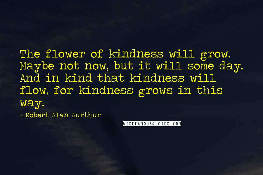 Robert Alan Aurthur Quotes: The flower of kindness will grow. Maybe not now, but it will some day. And in kind that kindness will flow, for kindness grows in this way.