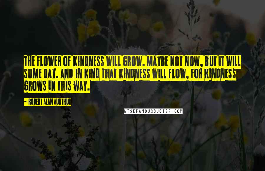 Robert Alan Aurthur Quotes: The flower of kindness will grow. Maybe not now, but it will some day. And in kind that kindness will flow, for kindness grows in this way.