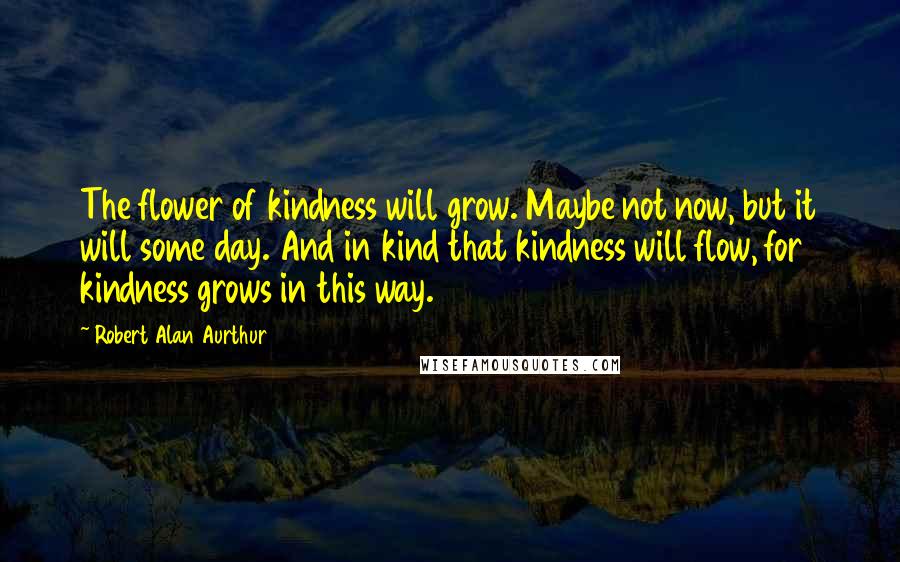 Robert Alan Aurthur Quotes: The flower of kindness will grow. Maybe not now, but it will some day. And in kind that kindness will flow, for kindness grows in this way.