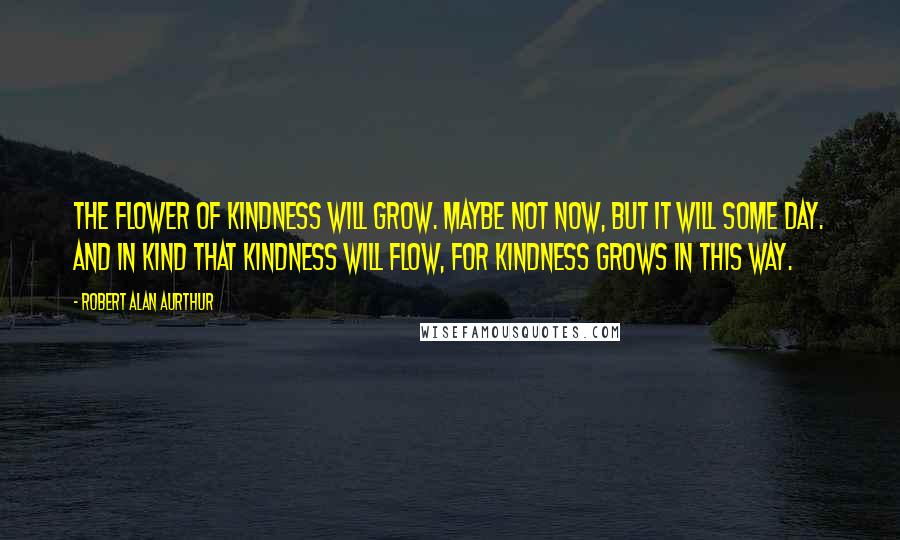 Robert Alan Aurthur Quotes: The flower of kindness will grow. Maybe not now, but it will some day. And in kind that kindness will flow, for kindness grows in this way.