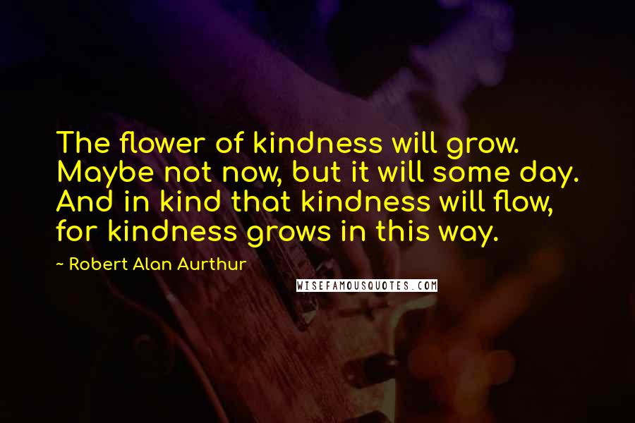 Robert Alan Aurthur Quotes: The flower of kindness will grow. Maybe not now, but it will some day. And in kind that kindness will flow, for kindness grows in this way.