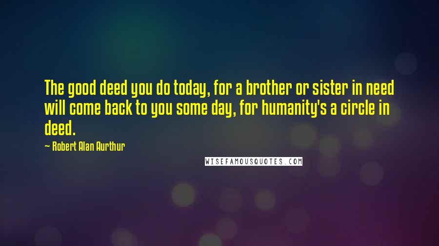 Robert Alan Aurthur Quotes: The good deed you do today, for a brother or sister in need will come back to you some day, for humanity's a circle in deed.