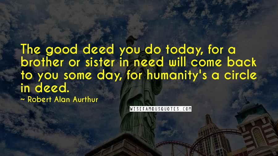 Robert Alan Aurthur Quotes: The good deed you do today, for a brother or sister in need will come back to you some day, for humanity's a circle in deed.