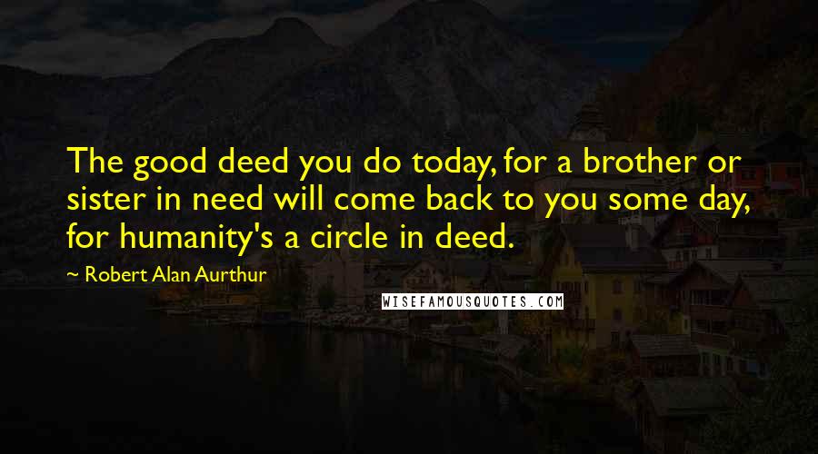 Robert Alan Aurthur Quotes: The good deed you do today, for a brother or sister in need will come back to you some day, for humanity's a circle in deed.