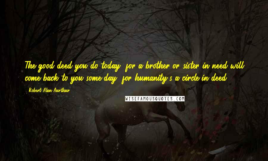 Robert Alan Aurthur Quotes: The good deed you do today, for a brother or sister in need will come back to you some day, for humanity's a circle in deed.