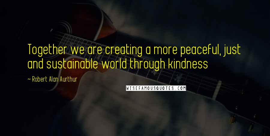 Robert Alan Aurthur Quotes: Together we are creating a more peaceful, just and sustainable world through kindness