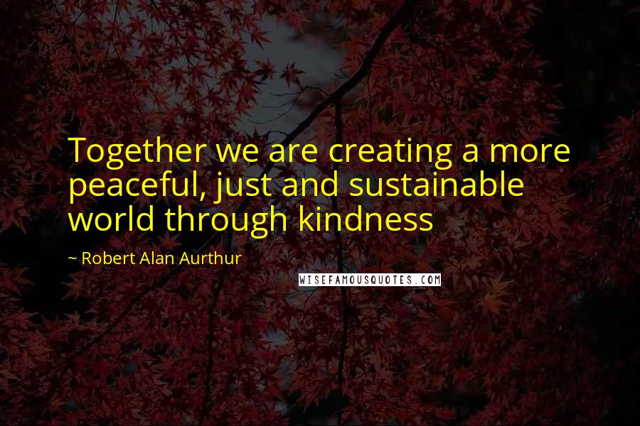 Robert Alan Aurthur Quotes: Together we are creating a more peaceful, just and sustainable world through kindness