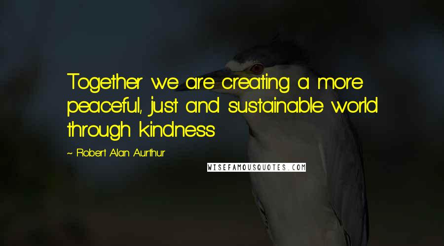 Robert Alan Aurthur Quotes: Together we are creating a more peaceful, just and sustainable world through kindness