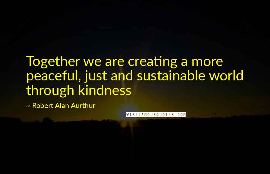 Robert Alan Aurthur Quotes: Together we are creating a more peaceful, just and sustainable world through kindness