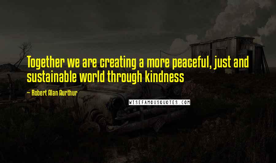 Robert Alan Aurthur Quotes: Together we are creating a more peaceful, just and sustainable world through kindness