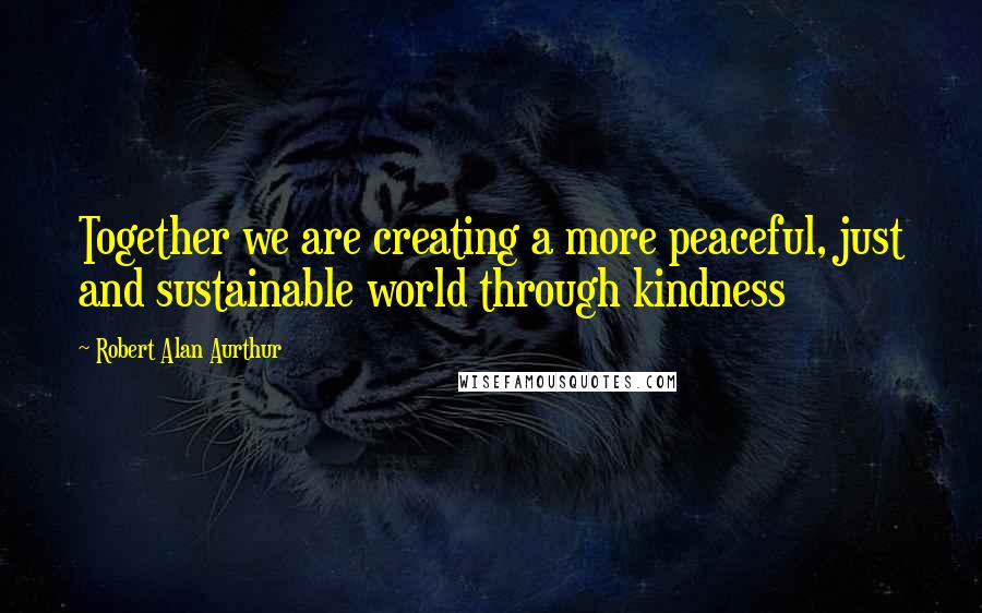 Robert Alan Aurthur Quotes: Together we are creating a more peaceful, just and sustainable world through kindness