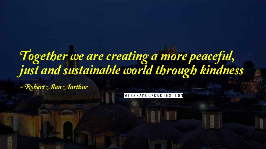 Robert Alan Aurthur Quotes: Together we are creating a more peaceful, just and sustainable world through kindness