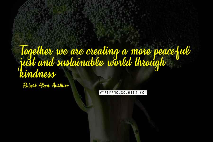 Robert Alan Aurthur Quotes: Together we are creating a more peaceful, just and sustainable world through kindness