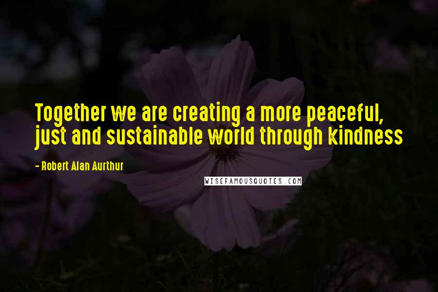 Robert Alan Aurthur Quotes: Together we are creating a more peaceful, just and sustainable world through kindness