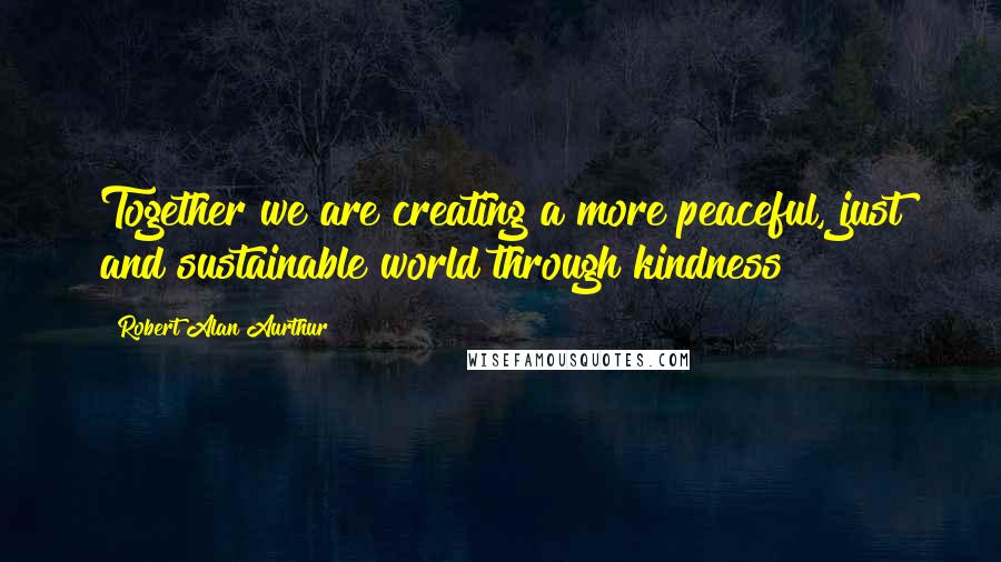 Robert Alan Aurthur Quotes: Together we are creating a more peaceful, just and sustainable world through kindness