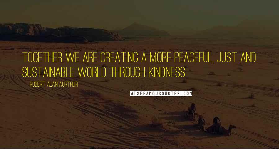 Robert Alan Aurthur Quotes: Together we are creating a more peaceful, just and sustainable world through kindness