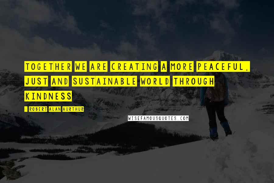 Robert Alan Aurthur Quotes: Together we are creating a more peaceful, just and sustainable world through kindness