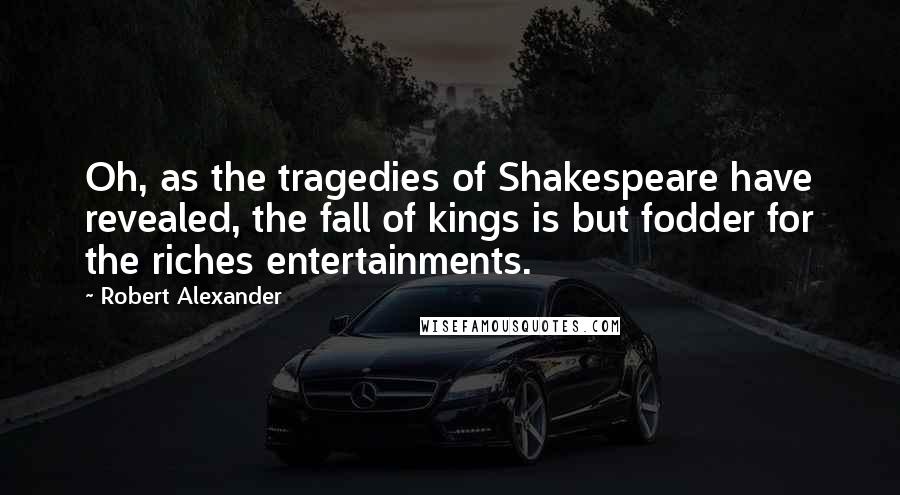 Robert Alexander Quotes: Oh, as the tragedies of Shakespeare have revealed, the fall of kings is but fodder for the riches entertainments.