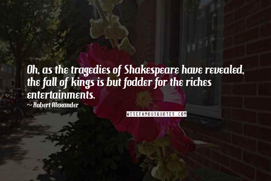 Robert Alexander Quotes: Oh, as the tragedies of Shakespeare have revealed, the fall of kings is but fodder for the riches entertainments.