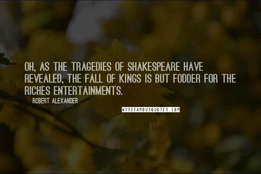 Robert Alexander Quotes: Oh, as the tragedies of Shakespeare have revealed, the fall of kings is but fodder for the riches entertainments.