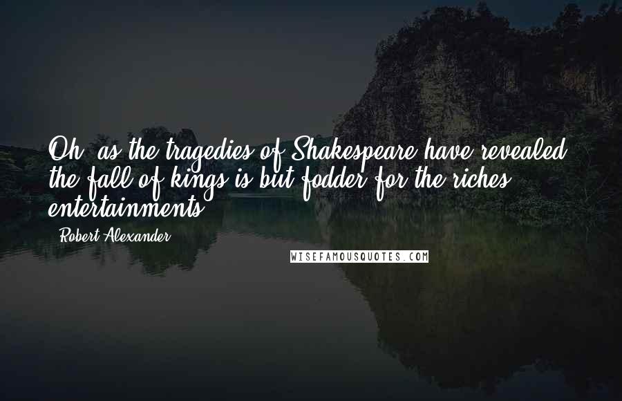 Robert Alexander Quotes: Oh, as the tragedies of Shakespeare have revealed, the fall of kings is but fodder for the riches entertainments.