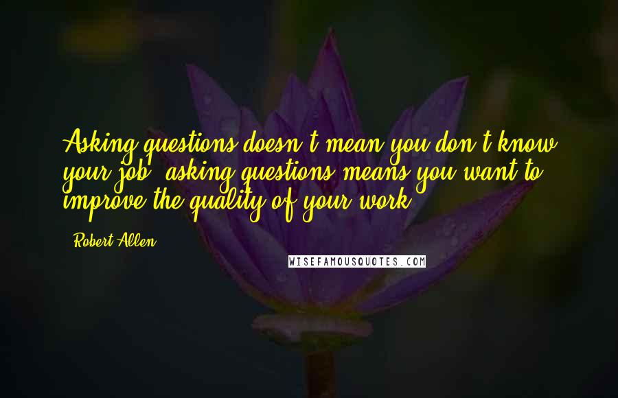 Robert Allen Quotes: Asking questions doesn't mean you don't know your job, asking questions means you want to improve the quality of your work.
