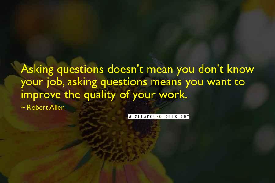 Robert Allen Quotes: Asking questions doesn't mean you don't know your job, asking questions means you want to improve the quality of your work.